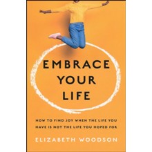 Embrace Your Life: How to Find Joy When the Life You Have is Not the Life You Hoped For
